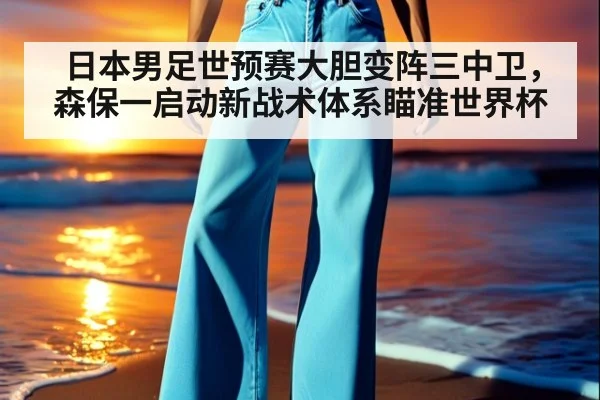日本男足世预赛大胆变阵三中卫，森保一启动新战术体系瞄准世界杯