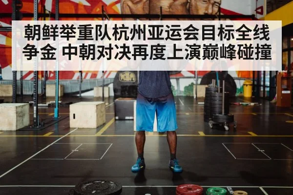 朝鲜举重队杭州亚运会目标全线争金 中朝对决再度上演巅峰碰撞