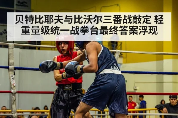 贝特比耶夫与比沃尔三番战敲定 轻重量级统一战拳台最终答案浮现